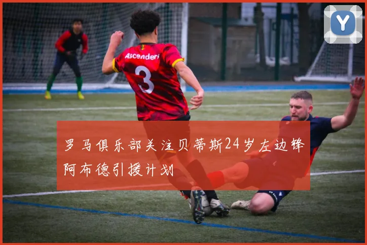 罗马俱乐部关注贝蒂斯24岁左边锋阿布德引援计划