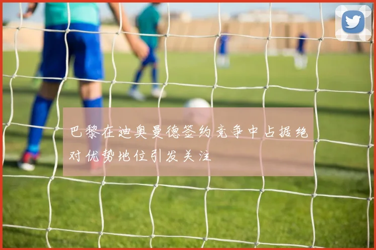 巴黎在迪奥曼德签约竞争中占据绝对优势地位引发关注