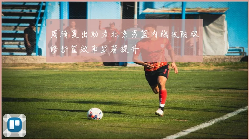 周琦复出助力北京男篮内线攻防双修护筐效率显著提升
