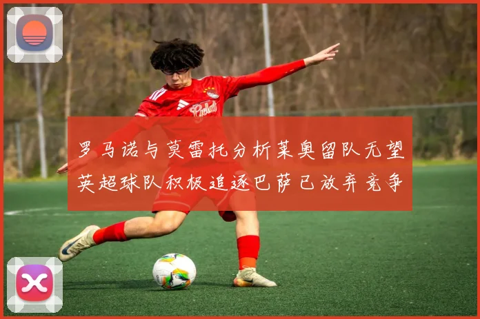 罗马诺与莫雷托分析莱奥留队无望英超球队积极追逐巴萨已放弃竞争