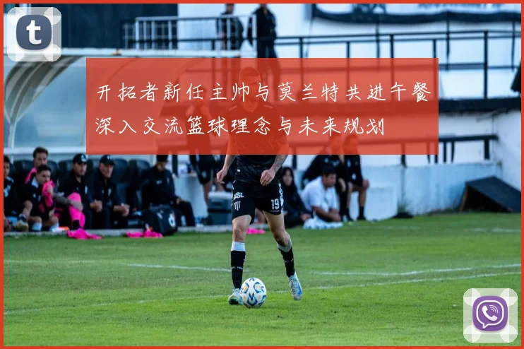开拓者新任主帅与莫兰特共进午餐深入交流篮球理念与未来规划