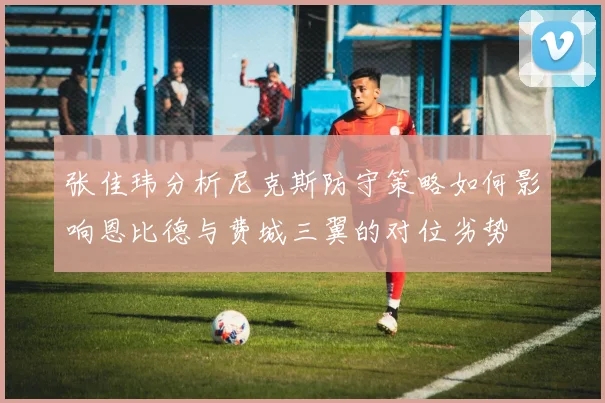 张佳玮分析尼克斯防守策略如何影响恩比德与费城三翼的对位劣势