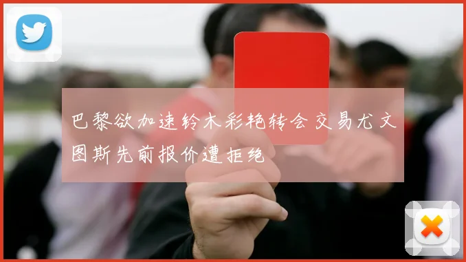 巴黎欲加速铃木彩艳转会交易尤文图斯先前报价遭拒绝