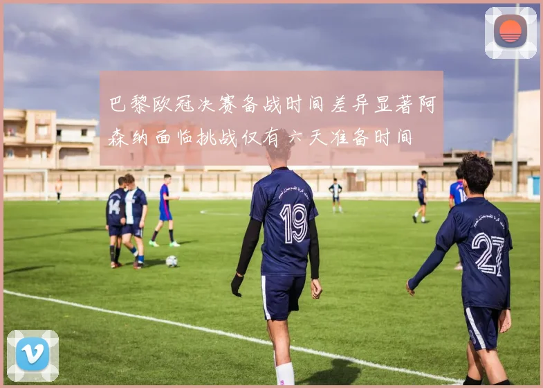 巴黎欧冠决赛备战时间差异显著阿森纳面临挑战仅有六天准备时间