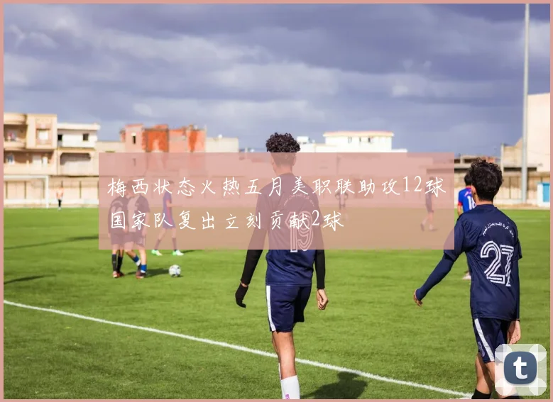 梅西状态火热五月美职联助攻12球国家队复出立刻贡献2球