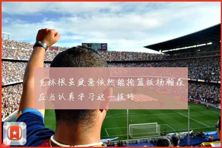 克林根虽疲惫依然能抢篮板杨瀚森应当认真学习这一技巧
