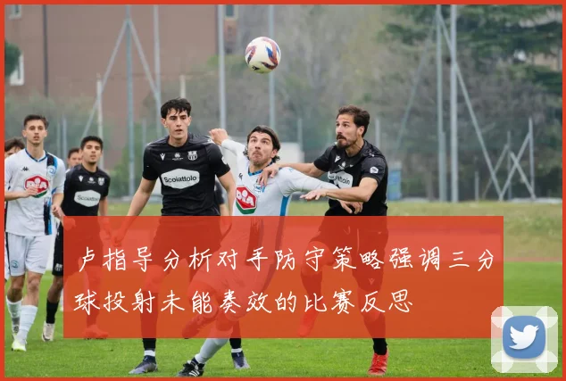 卢指导分析对手防守策略强调三分球投射未能奏效的比赛反思