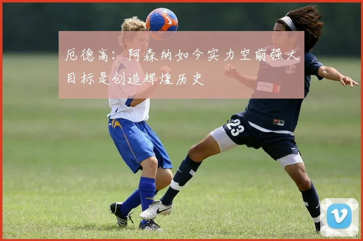 厄德高：阿森纳如今实力空前强大目标是创造辉煌历史