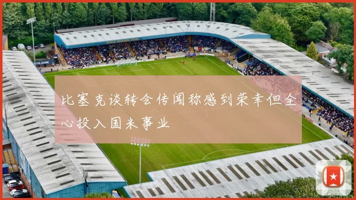 比塞克谈转会传闻称感到荣幸但全心投入国米事业