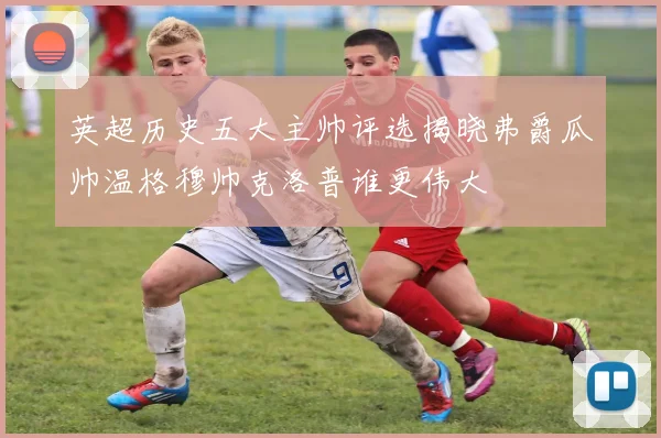 英超历史五大主帅评选揭晓弗爵瓜帅温格穆帅克洛普谁更伟大