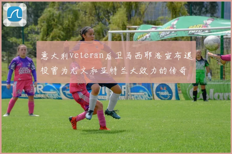 意大利veteran后卫马西耶洛宣布退役曾为尤文和亚特兰大效力的传奇球员