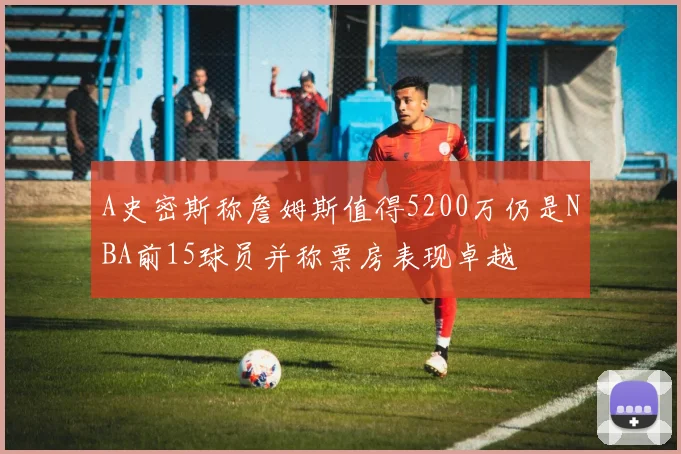 A史密斯称詹姆斯值得5200万仍是NBA前15球员并称票房表现卓越