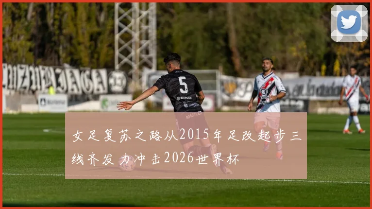 女足复苏之路从2015年足改起步三线齐发力冲击2026世界杯