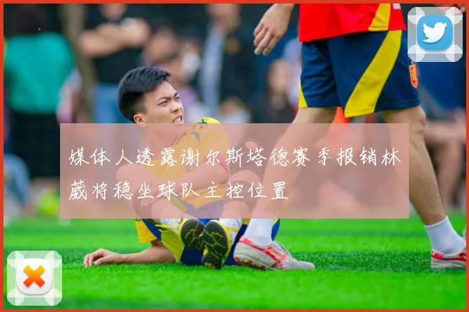 媒体人透露谢尔斯塔德赛季报销林葳将稳坐球队主控位置