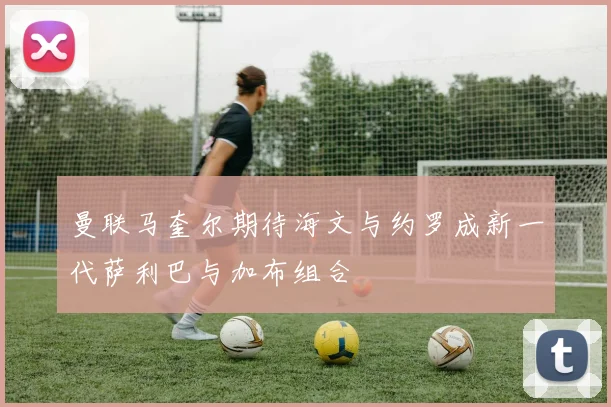 曼联马奎尔期待海文与约罗成新一代萨利巴与加布组合