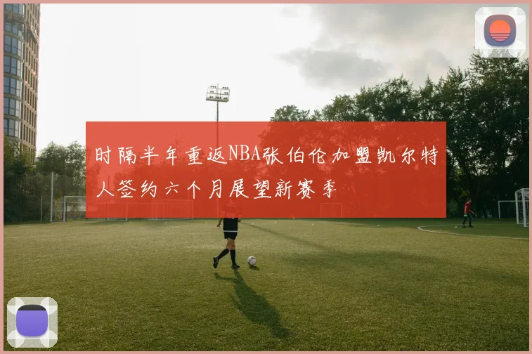 时隔半年重返NBA张伯伦加盟凯尔特人签约六个月展望新赛季