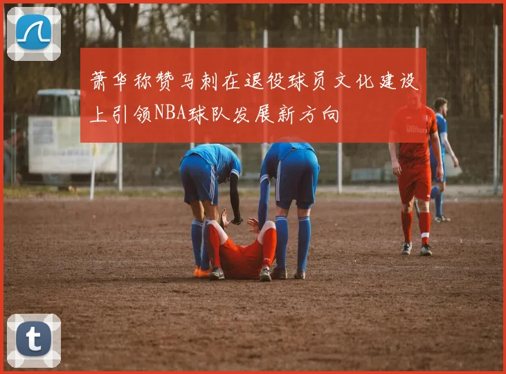 萧华称赞马刺在退役球员文化建设上引领NBA球队发展新方向