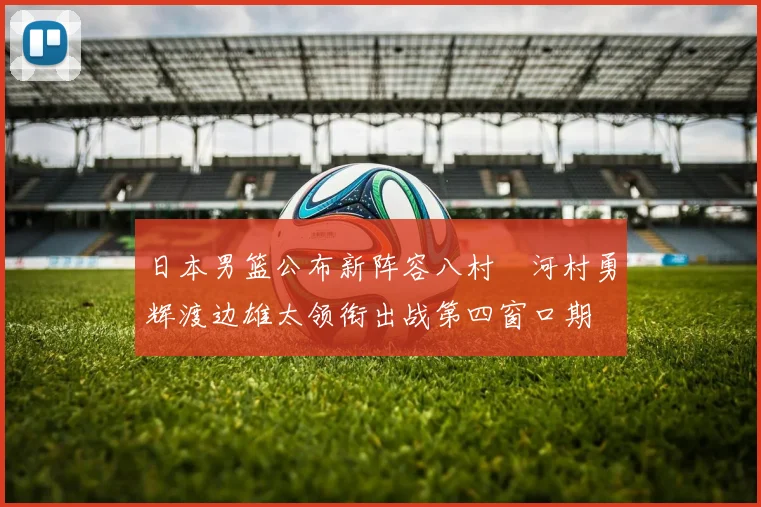 日本男篮公布新阵容八村塁河村勇辉渡边雄太领衔出战第四窗口期