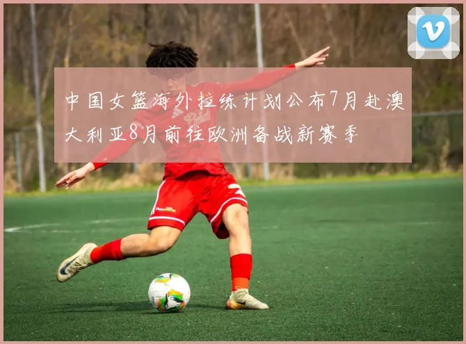 中国女篮海外拉练计划公布7月赴澳大利亚8月前往欧洲备战新赛季