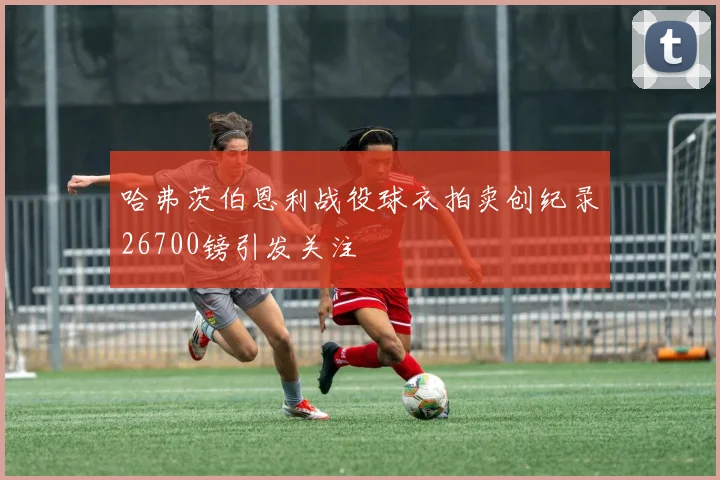 哈弗茨伯恩利战役球衣拍卖创纪录26700镑引发关注