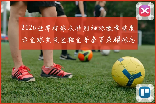 2026世界杯球衣特别袖标徽章将展示金球奖奖金靴金手套等荣耀标志