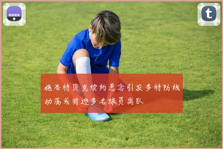 施洛特贝克续约悬念引发多特防线动荡或将迎多名球员离队