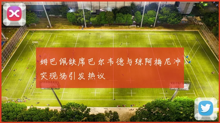 姆巴佩缺席巴尔韦德与琼阿梅尼冲突现场引发热议