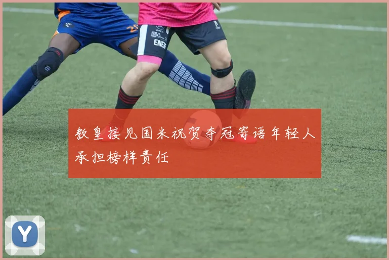 教皇接见国米祝贺夺冠寄语年轻人承担榜样责任