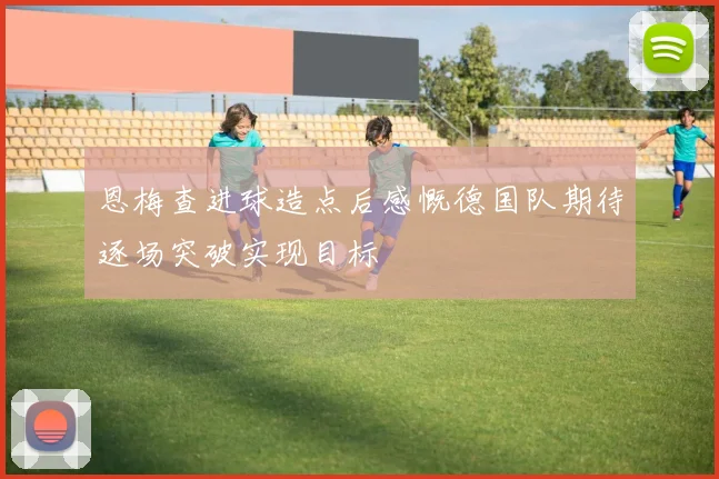 恩梅查进球造点后感慨德国队期待逐场突破实现目标