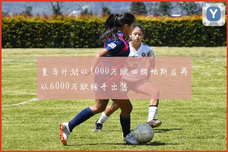皇马计划以1000万欧回购帕斯后再以6000万欧转手出售