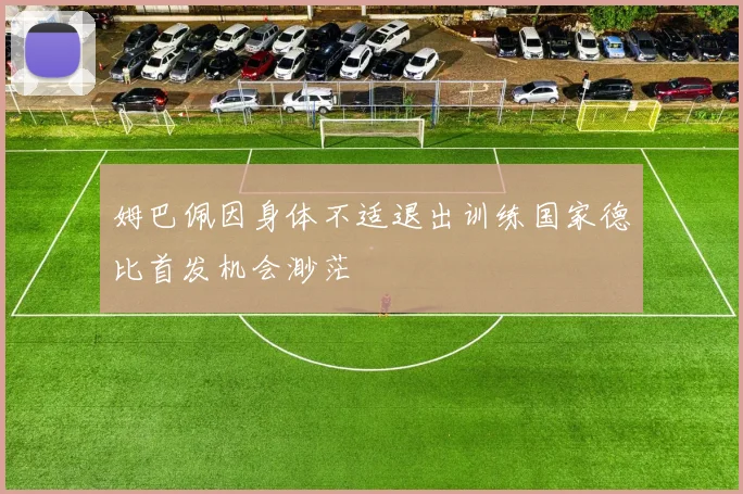 姆巴佩因身体不适退出训练国家德比首发机会渺茫
