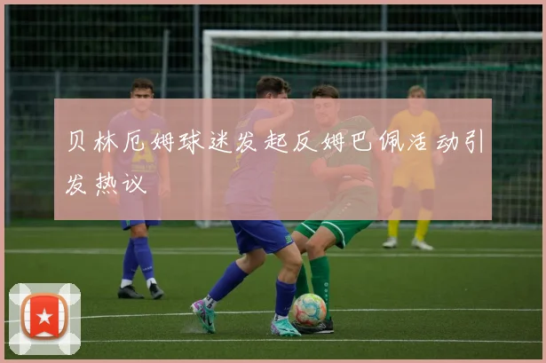 贝林厄姆球迷发起反姆巴佩活动引发热议