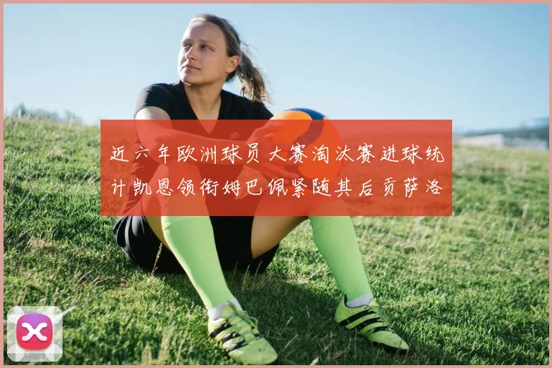 近六年欧洲球员大赛淘汰赛进球统计凯恩领衔姆巴佩紧随其后贡萨洛表现不俗
