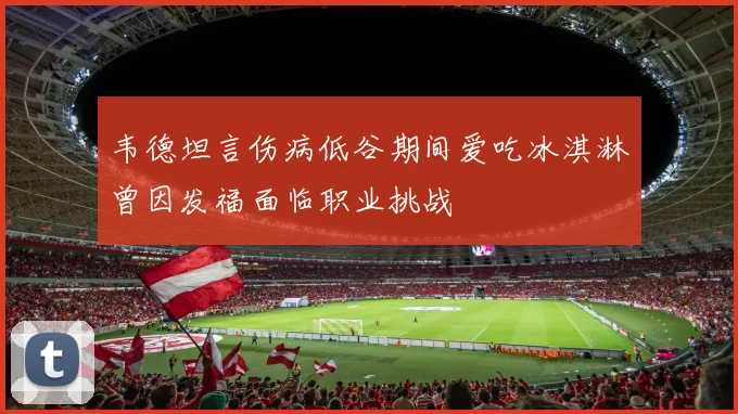 韦德坦言伤病低谷期间爱吃冰淇淋曾因发福面临职业挑战