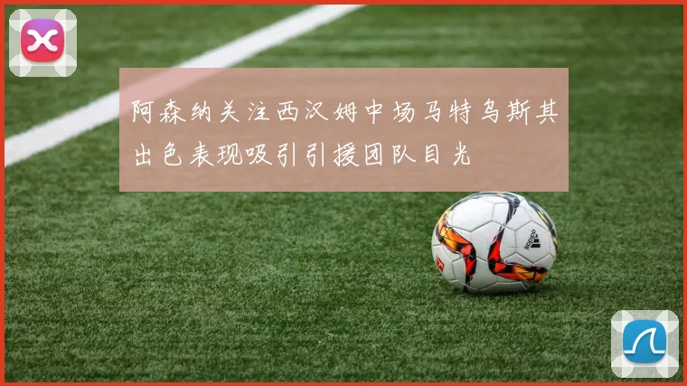 阿森纳关注西汉姆中场马特乌斯其出色表现吸引引援团队目光