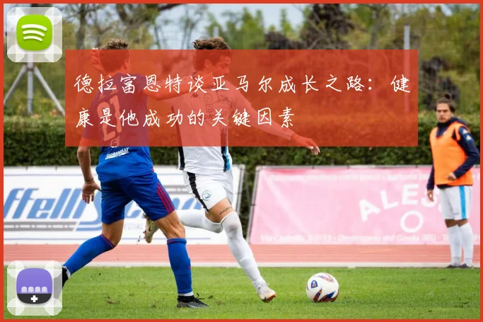 德拉富恩特谈亚马尔成长之路：健康是他成功的关键因素