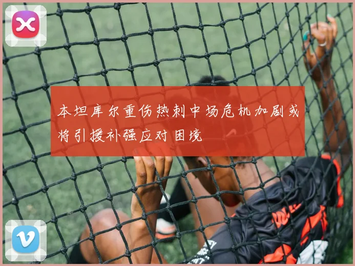 本坦库尔重伤热刺中场危机加剧或将引援补强应对困境