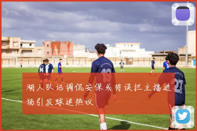 湖人队记调侃安保或将误拦主播进场引发球迷热议